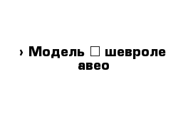  › Модель ­ шевроле авео